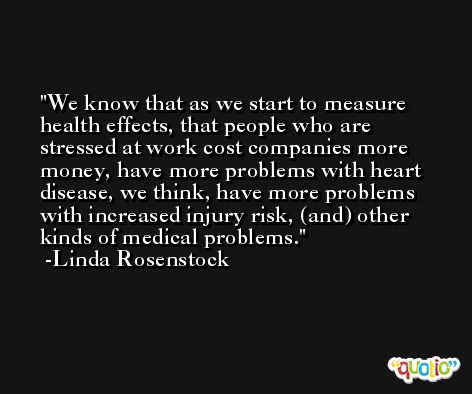 We know that as we start to measure health effects, that people who are stressed at work cost companies more money, have more problems with heart disease, we think, have more problems with increased injury risk, (and) other kinds of medical problems. -Linda Rosenstock