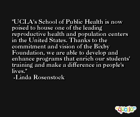 UCLA's School of Public Health is now poised to house one of the leading reproductive health and population centers in the United States. Thanks to the commitment and vision of the Bixby Foundation, we are able to develop and enhance programs that enrich our students' training and make a difference in people's lives. -Linda Rosenstock