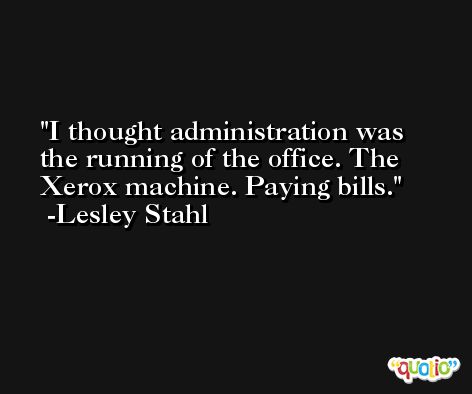 I thought administration was the running of the office. The Xerox machine. Paying bills. -Lesley Stahl