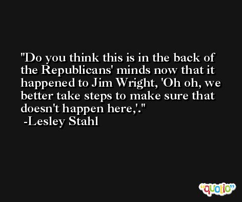 Do you think this is in the back of the Republicans' minds now that it happened to Jim Wright, 'Oh oh, we better take steps to make sure that doesn't happen here,'. -Lesley Stahl