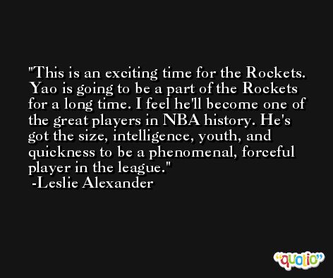 This is an exciting time for the Rockets. Yao is going to be a part of the Rockets for a long time. I feel he'll become one of the great players in NBA history. He's got the size, intelligence, youth, and quickness to be a phenomenal, forceful player in the league. -Leslie Alexander