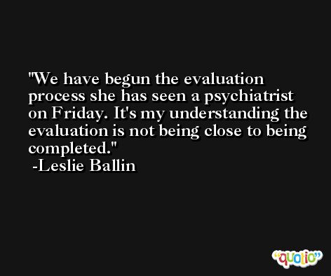 We have begun the evaluation process she has seen a psychiatrist on Friday. It's my understanding the evaluation is not being close to being completed. -Leslie Ballin