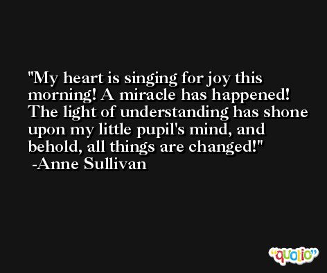 My heart is singing for joy this morning! A miracle has happened! The light of understanding has shone upon my little pupil's mind, and behold, all things are changed! -Anne Sullivan