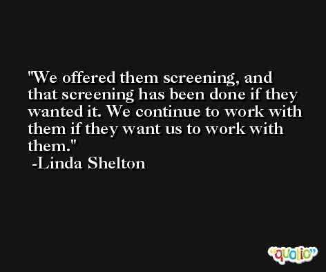 We offered them screening, and that screening has been done if they wanted it. We continue to work with them if they want us to work with them. -Linda Shelton