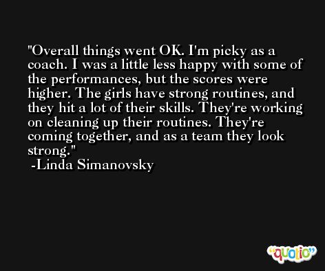 Overall things went OK. I'm picky as a coach. I was a little less happy with some of the performances, but the scores were higher. The girls have strong routines, and they hit a lot of their skills. They're working on cleaning up their routines. They're coming together, and as a team they look strong. -Linda Simanovsky