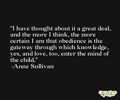 I have thought about it a great deal, and the more I think, the more certain I am that obedience is the gateway through which knowledge, yes, and love, too, enter the mind of the child. -Anne Sullivan