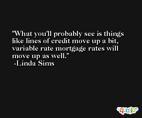 What you'll probably see is things like lines of credit move up a bit, variable rate mortgage rates will move up as well. -Linda Sims