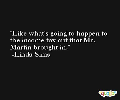 Like what's going to happen to the income tax cut that Mr. Martin brought in. -Linda Sims