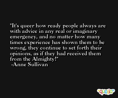 It's queer how ready people always are with advice in any real or imaginary emergency, and no matter how many times experience has shown them to be wrong, they continue to set forth their opinions, as if they had received them from the Almighty! -Anne Sullivan