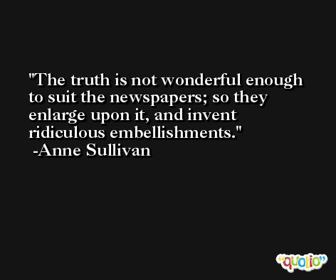 The truth is not wonderful enough to suit the newspapers; so they enlarge upon it, and invent ridiculous embellishments. -Anne Sullivan