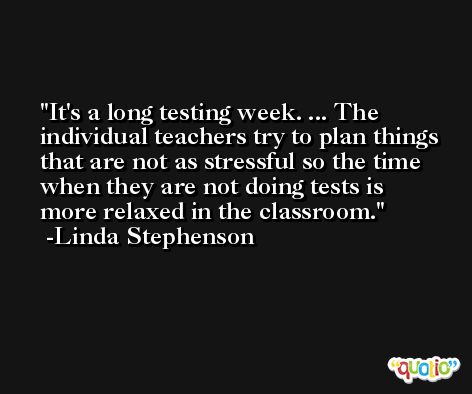 It's a long testing week. ... The individual teachers try to plan things that are not as stressful so the time when they are not doing tests is more relaxed in the classroom. -Linda Stephenson