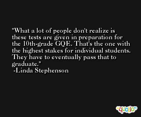 What a lot of people don't realize is these tests are given in preparation for the 10th-grade GQE. That's the one with the highest stakes for individual students. They have to eventually pass that to graduate. -Linda Stephenson