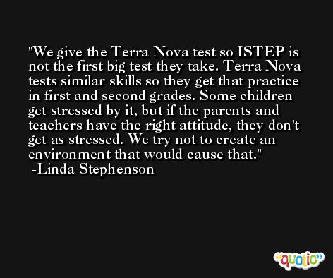We give the Terra Nova test so ISTEP is not the first big test they take. Terra Nova tests similar skills so they get that practice in first and second grades. Some children get stressed by it, but if the parents and teachers have the right attitude, they don't get as stressed. We try not to create an environment that would cause that. -Linda Stephenson