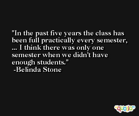In the past five years the class has been full practically every semester, ... I think there was only one semester when we didn't have enough students. -Belinda Stone