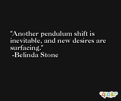 Another pendulum shift is inevitable, and new desires are surfacing. -Belinda Stone