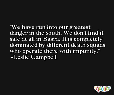 We have run into our greatest danger in the south. We don't find it safe at all in Basra. It is completely dominated by different death squads who operate there with impunity. -Leslie Campbell