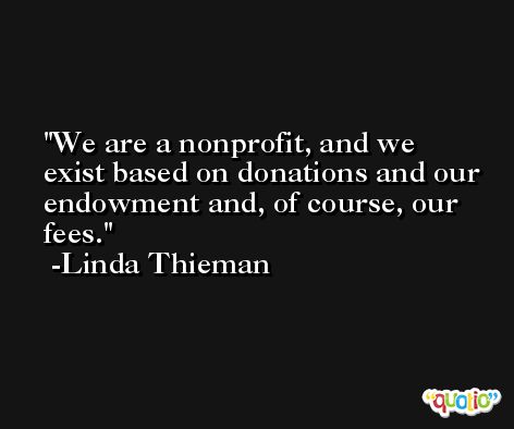 We are a nonprofit, and we exist based on donations and our endowment and, of course, our fees. -Linda Thieman