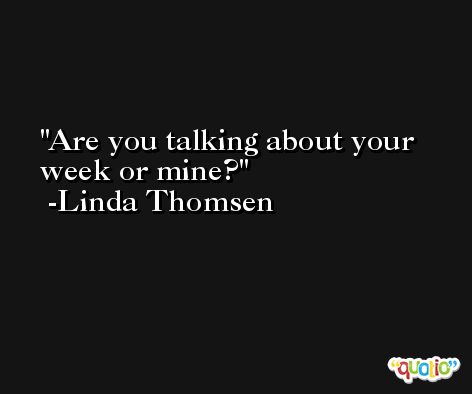 Are you talking about your week or mine? -Linda Thomsen