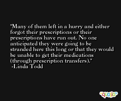Many of them left in a hurry and either forgot their prescriptions or their prescriptions have run out. No one anticipated they were going to be stranded here this long or that they would be unable to get their medications (through prescription transfers). -Linda Todd