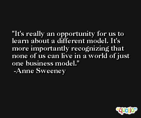 It's really an opportunity for us to learn about a different model. It's more importantly recognizing that none of us can live in a world of just one business model. -Anne Sweeney