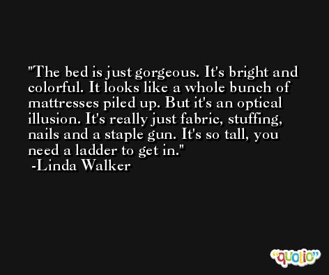 The bed is just gorgeous. It's bright and colorful. It looks like a whole bunch of mattresses piled up. But it's an optical illusion. It's really just fabric, stuffing, nails and a staple gun. It's so tall, you need a ladder to get in. -Linda Walker