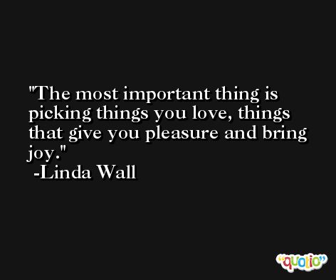 The most important thing is picking things you love, things that give you pleasure and bring joy. -Linda Wall