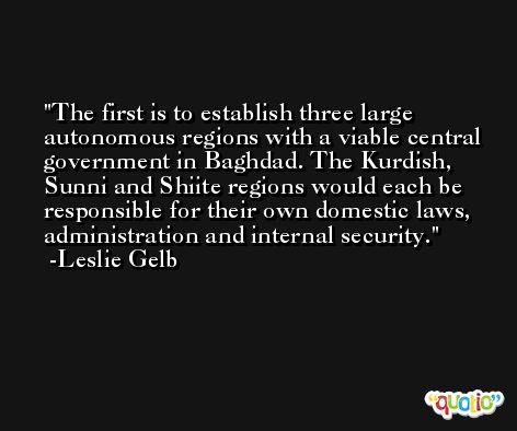 The first is to establish three large autonomous regions with a viable central government in Baghdad. The Kurdish, Sunni and Shiite regions would each be responsible for their own domestic laws, administration and internal security. -Leslie Gelb