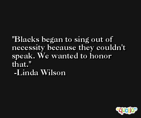 Blacks began to sing out of necessity because they couldn't speak. We wanted to honor that. -Linda Wilson