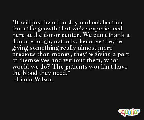It will just be a fun day and celebration from the growth that we've experienced here at the donor center. We can't thank a donor enough, actually, because they're giving something really almost more precious than money, they're giving a part of themselves and without them, what would we do? The patients wouldn't have the blood they need. -Linda Wilson