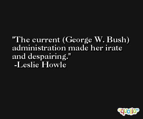 The current (George W. Bush) administration made her irate and despairing. -Leslie Howle