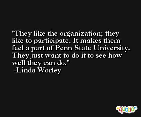 They like the organization; they like to participate. It makes them feel a part of Penn State University. They just want to do it to see how well they can do. -Linda Worley