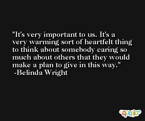 It's very important to us. It's a very warming sort of heartfelt thing to think about somebody caring so much about others that they would make a plan to give in this way. -Belinda Wright