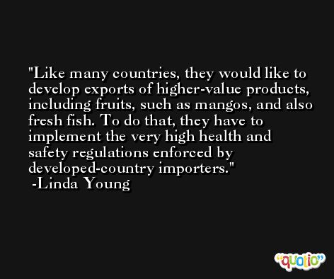 Like many countries, they would like to develop exports of higher-value products, including fruits, such as mangos, and also fresh fish. To do that, they have to implement the very high health and safety regulations enforced by developed-country importers. -Linda Young