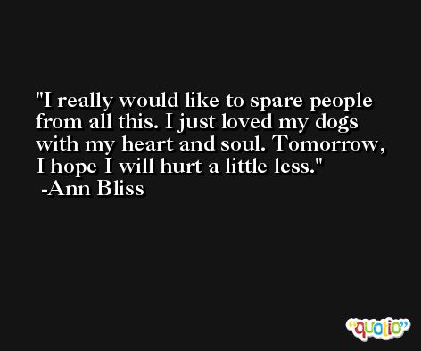 I really would like to spare people from all this. I just loved my dogs with my heart and soul. Tomorrow, I hope I will hurt a little less. -Ann Bliss