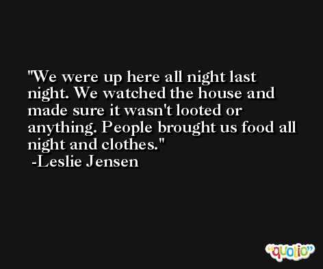 We were up here all night last night. We watched the house and made sure it wasn't looted or anything. People brought us food all night and clothes. -Leslie Jensen