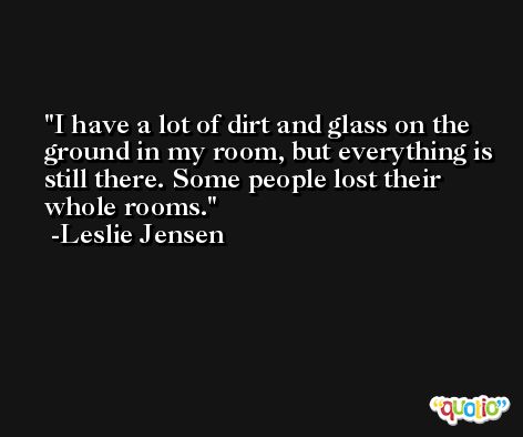 I have a lot of dirt and glass on the ground in my room, but everything is still there. Some people lost their whole rooms. -Leslie Jensen