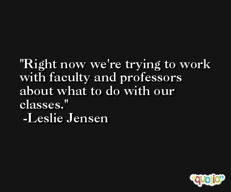 Right now we're trying to work with faculty and professors about what to do with our classes. -Leslie Jensen