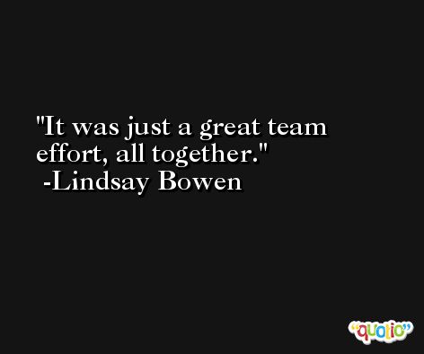 It was just a great team effort, all together. -Lindsay Bowen