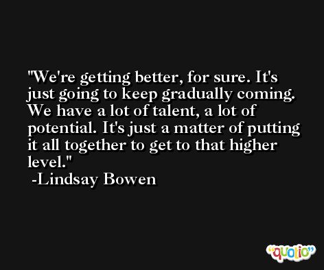 We're getting better, for sure. It's just going to keep gradually coming. We have a lot of talent, a lot of potential. It's just a matter of putting it all together to get to that higher level. -Lindsay Bowen