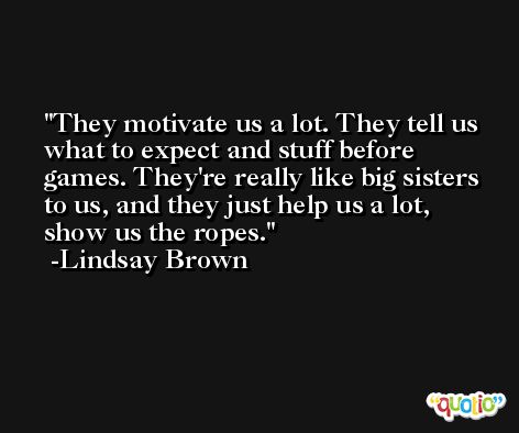 They motivate us a lot. They tell us what to expect and stuff before games. They're really like big sisters to us, and they just help us a lot, show us the ropes. -Lindsay Brown