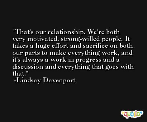 That's our relationship. We're both very motivated, strong-willed people. It takes a huge effort and sacrifice on both our parts to make everything work, and it's always a work in progress and a discussion and everything that goes with that. -Lindsay Davenport