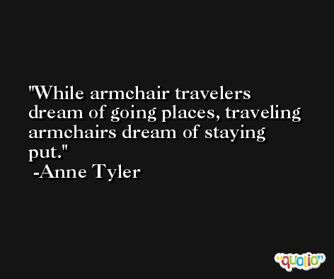 While armchair travelers dream of going places, traveling armchairs dream of staying put. -Anne Tyler