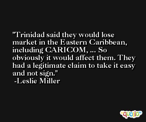 Trinidad said they would lose market in the Eastern Caribbean, including CARICOM, ... So obviously it would affect them. They had a legitimate claim to take it easy and not sign. -Leslie Miller
