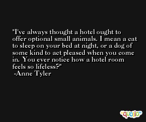 I've always thought a hotel ought to offer optional small animals. I mean a cat to sleep on your bed at night, or a dog of some kind to act pleased when you come in. You ever notice how a hotel room feels so lifeless? -Anne Tyler