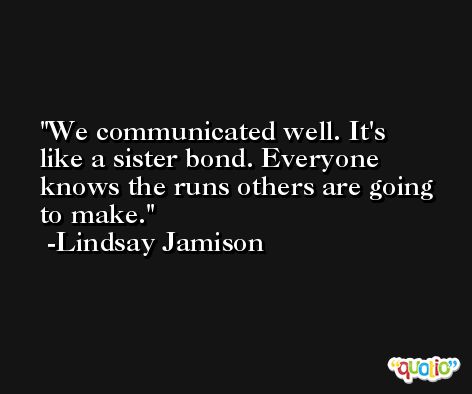 We communicated well. It's like a sister bond. Everyone knows the runs others are going to make. -Lindsay Jamison