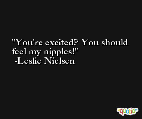 You're excited? You should feel my nipples! -Leslie Nielsen