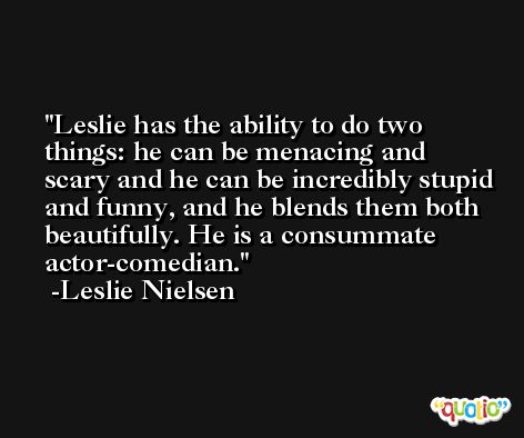 Leslie has the ability to do two things: he can be menacing and scary and he can be incredibly stupid and funny, and he blends them both beautifully. He is a consummate actor-comedian. -Leslie Nielsen