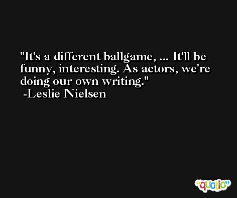 It's a different ballgame, ... It'll be funny, interesting. As actors, we're doing our own writing. -Leslie Nielsen