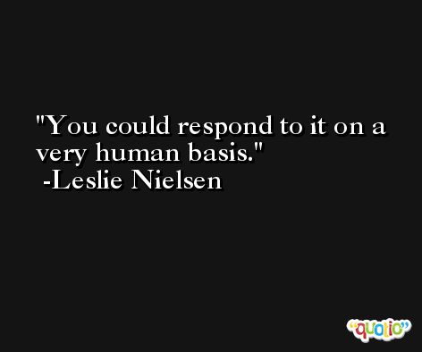 You could respond to it on a very human basis. -Leslie Nielsen