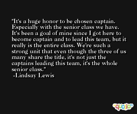It's a huge honor to be chosen captain. Especially with the senior class we have. It's been a goal of mine since I got here to become captain and to lead this team, but it really is the entire class. We're such a strong unit that even though the three of us many share the title, it's not just the captains leading this team, it's the whole senior class. -Lindsay Lewis